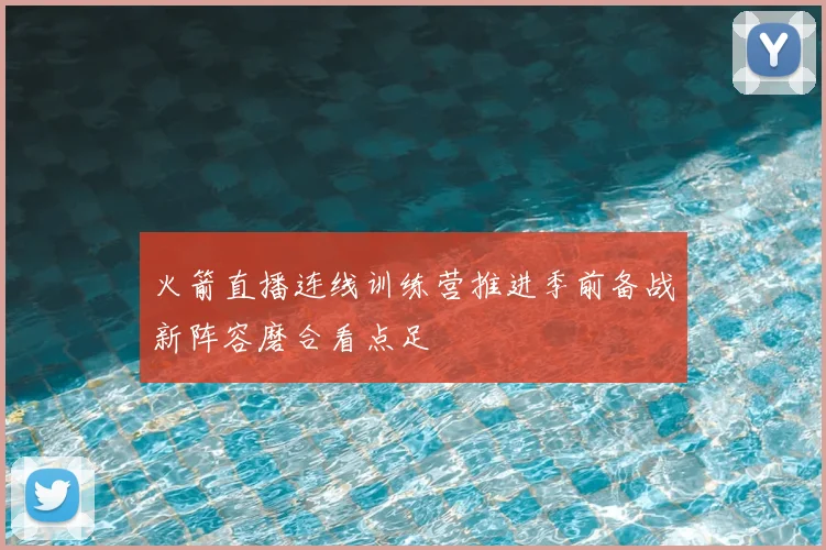火箭直播连线训练营推进季前备战新阵容磨合看点足
