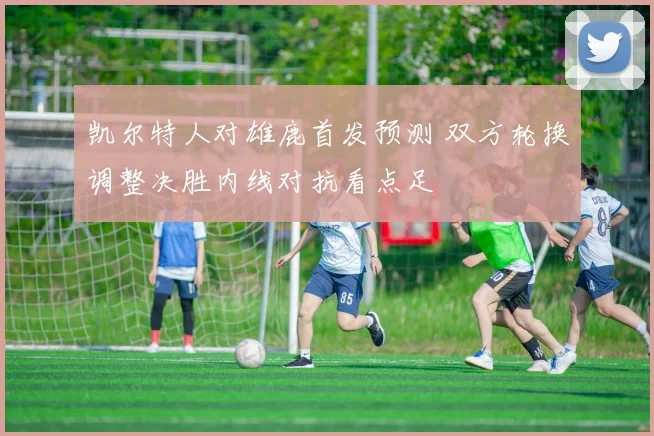 凯尔特人对雄鹿首发预测 双方轮换调整决胜内线对抗看点足