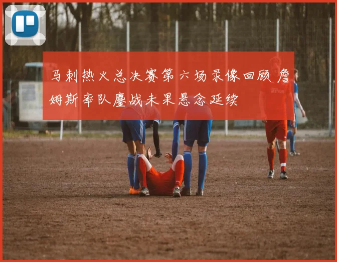 马刺热火总决赛第六场录像回顾 詹姆斯率队鏖战未果悬念延续