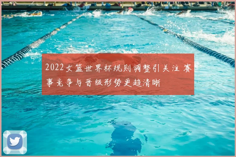 2022女篮世界杯规则调整引关注 赛事竞争与晋级形势更趋清晰