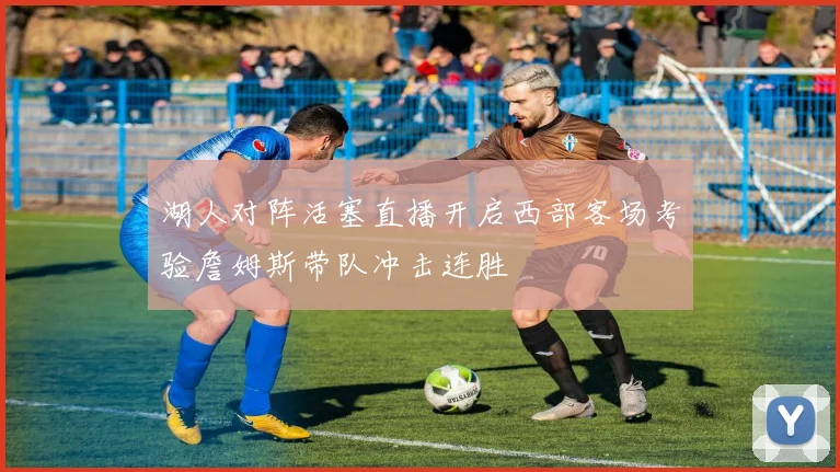 湖人对阵活塞直播开启西部客场考验詹姆斯带队冲击连胜