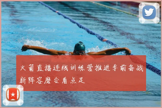 火箭直播连线训练营推进季前备战新阵容磨合看点足