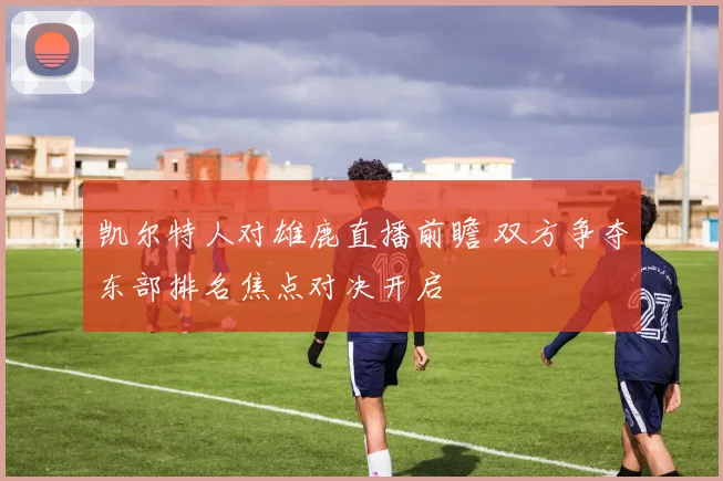 凯尔特人对雄鹿直播前瞻 双方争夺东部排名焦点对决开启