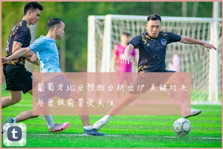 葡萄牙比分预测分析出炉 关键对决与晋级前景受关注