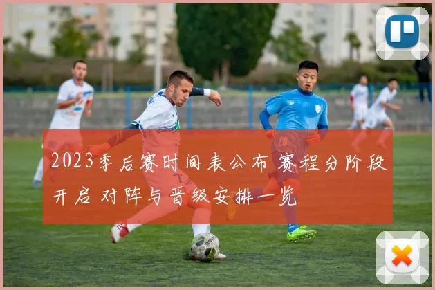 2023季后赛时间表公布 赛程分阶段开启 对阵与晋级安排一览
