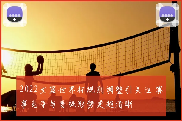 2022女篮世界杯规则调整引关注 赛事竞争与晋级形势更趋清晰