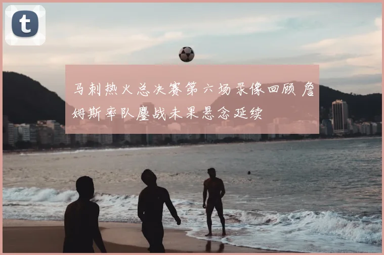 马刺热火总决赛第六场录像回顾 詹姆斯率队鏖战未果悬念延续
