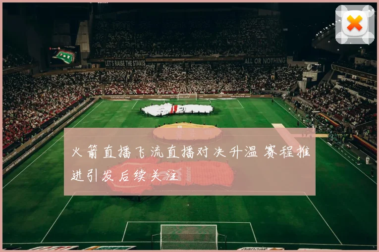 火箭直播飞流直播对决升温 赛程推进引发后续关注