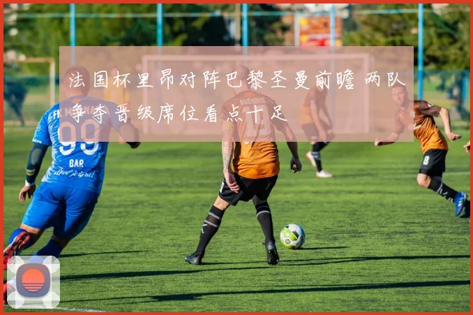 法国杯里昂对阵巴黎圣曼前瞻 两队争夺晋级席位看点十足