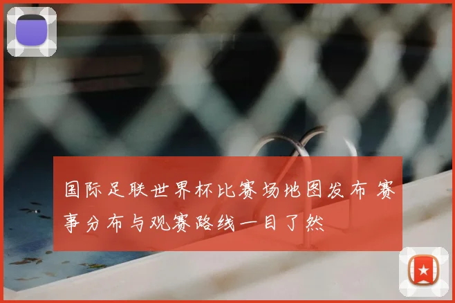 国际足联世界杯比赛场地图发布 赛事分布与观赛路线一目了然
