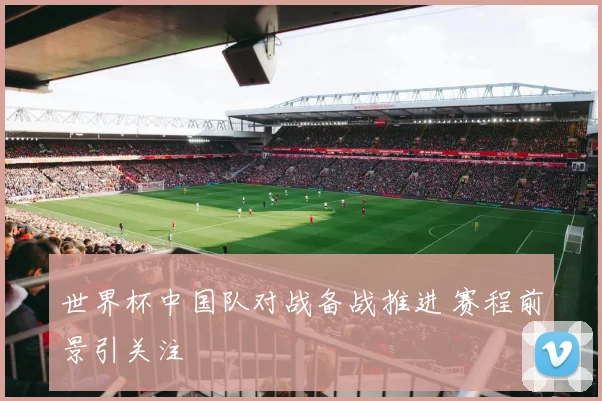 世界杯中国队对战备战推进 赛程前景引关注