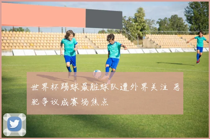 世界杯踢球最脏球队遭外界关注 恶犯争议成赛场焦点