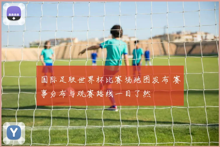 国际足联世界杯比赛场地图发布 赛事分布与观赛路线一目了然