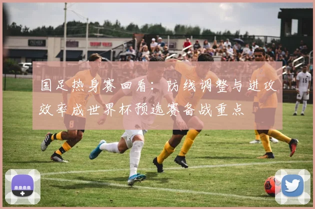 国足热身赛回看：防线调整与进攻效率成世界杯预选赛备战重点
